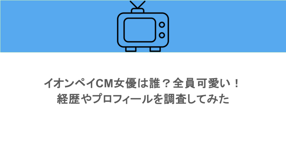 イオンペイCM女優は誰?全員可愛い!経歴やプロフィールを調査してみた
